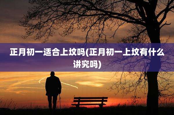 正月初一适合上坟吗(正月初一上坟有什么讲究吗)