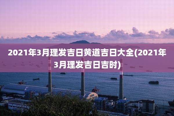 2021年3月理发吉日黄道吉日大全(2021年3月理发吉日吉时)