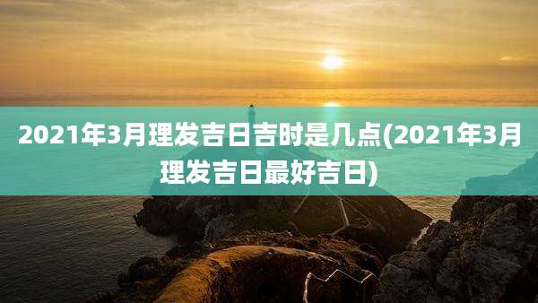 2021年3月理发吉日吉时是几点(2021年3月理发吉日最好吉日)