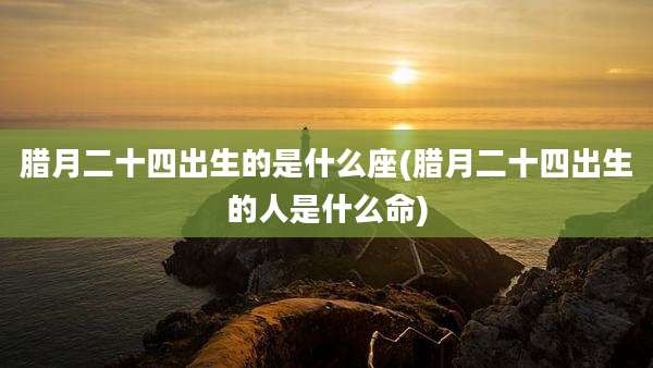 腊月二十四出生的是什么座(腊月二十四出生的人是什么命)