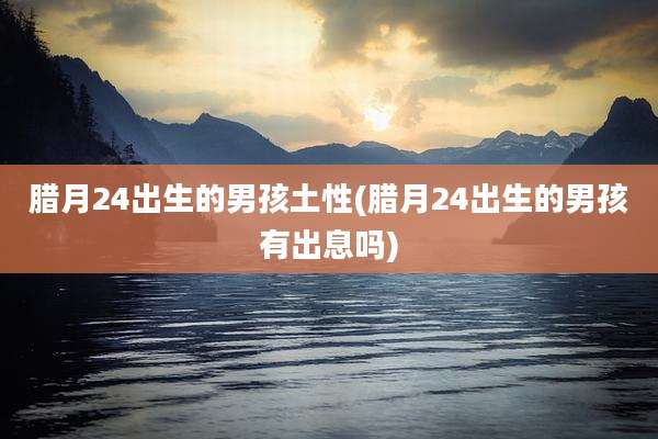 腊月24出生的男孩土性(腊月24出生的男孩有出息吗)