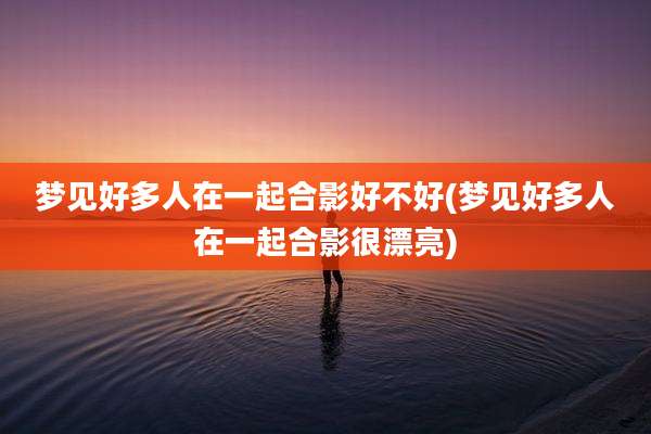 梦见好多人在一起合影好不好(梦见好多人在一起合影很漂亮)