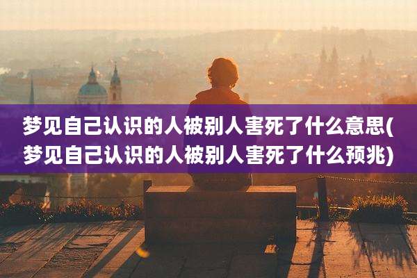梦见自己认识的人被别人害死了什么意思(梦见自己认识的人被别人害死了什么预兆)