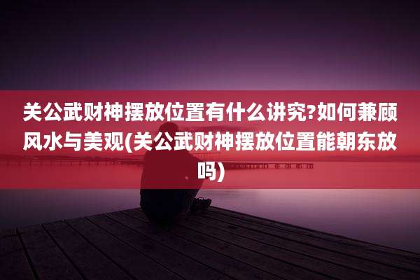 关公武财神摆放位置有什么讲究?如何兼顾风水与美观(关公武财神摆放位置能朝东放吗)