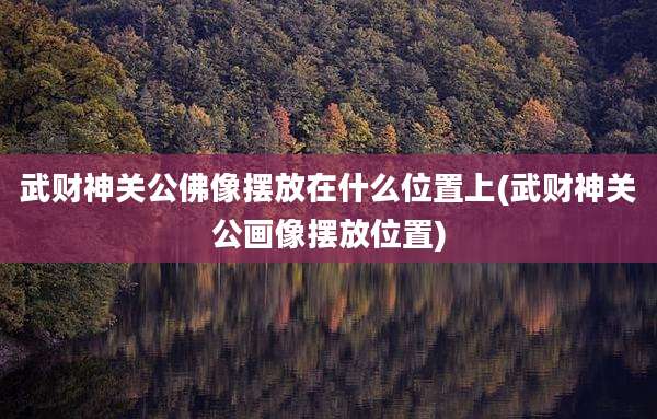 武财神关公佛像摆放在什么位置上(武财神关公画像摆放位置)