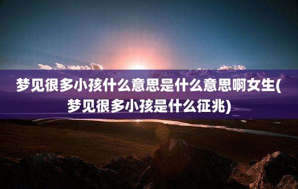 梦见很多小孩什么意思是什么意思啊女生(梦见很多小孩是什么征兆)