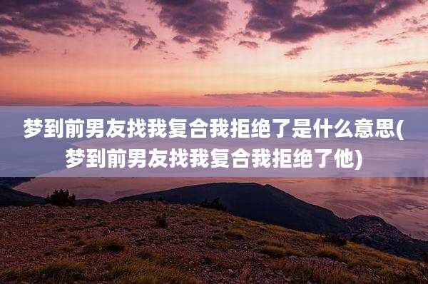 梦到前男友找我复合我拒绝了是什么意思(梦到前男友找我复合我拒绝了他)