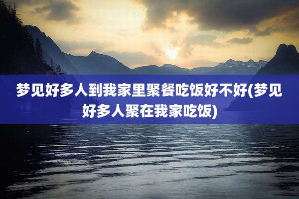 梦见好多人到我家里聚餐吃饭好不好(梦见好多人聚在我家吃饭)