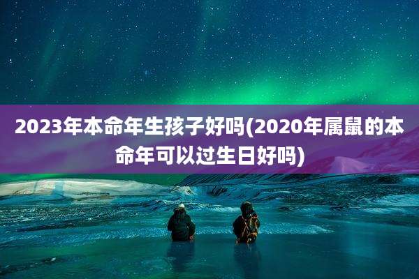 2023年本命年生孩子好吗(2020年属鼠的本命年可以过生日好吗)