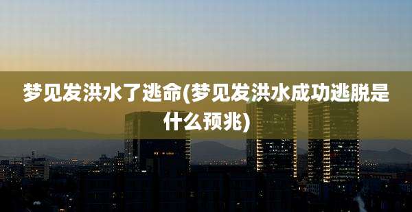 梦见发洪水了逃命(梦见发洪水成功逃脱是什么预兆)