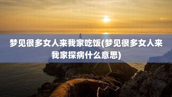 梦见很多女人来我家吃饭(梦见很多女人来我家探病什么意思)