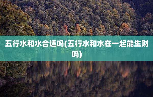五行水和水合适吗(五行水和水在一起能生财吗)