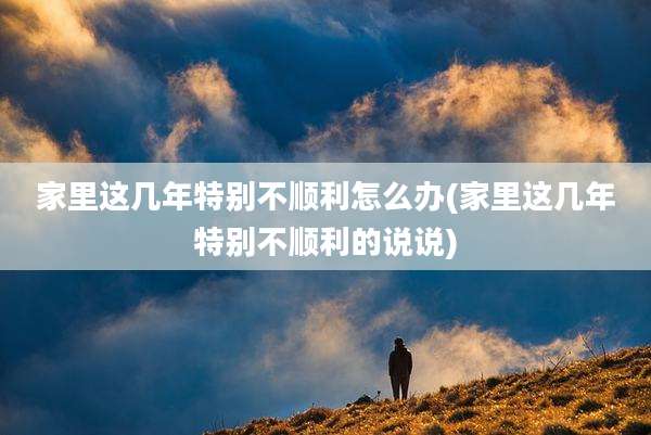 家里这几年特别不顺利怎么办(家里这几年特别不顺利的说说)