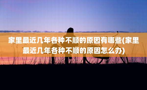 家里最近几年各种不顺的原因有哪些(家里最近几年各种不顺的原因怎么办)