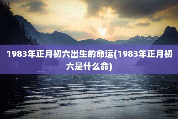 1983年正月初六出生的命运(1983年正月初六是什么命)