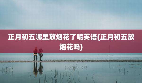 正月初五哪里放烟花了呢英语(正月初五放烟花吗)