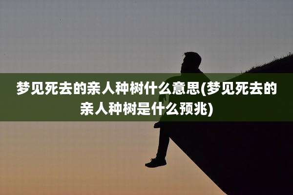 梦见死去的亲人种树什么意思(梦见死去的亲人种树是什么预兆)
