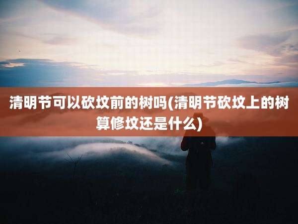 清明节可以砍坟前的树吗(清明节砍坟上的树算修坟还是什么)