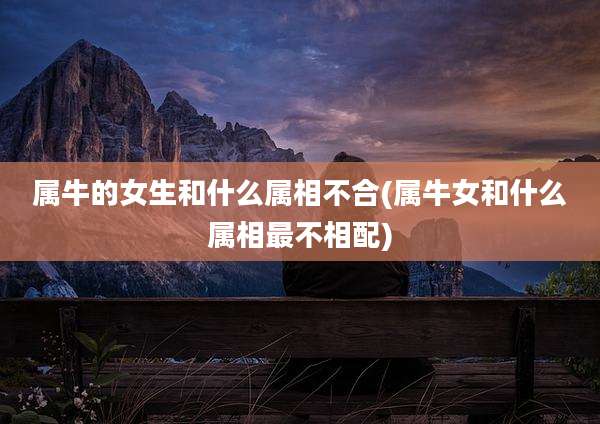 属牛的女生和什么属相不合(属牛女和什么属相最不相配)