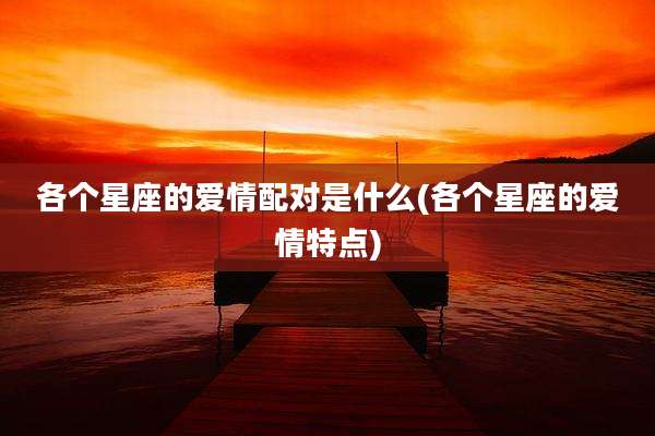 各个星座的爱情配对是什么(各个星座的爱情特点)