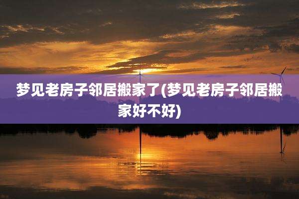 梦见老房子邻居搬家了(梦见老房子邻居搬家好不好)
