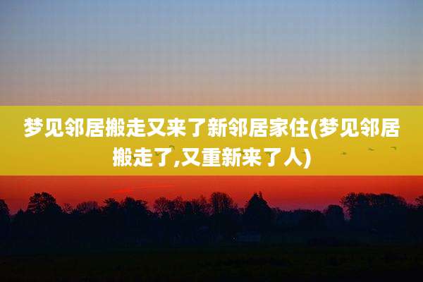 梦见邻居搬走又来了新邻居家住(梦见邻居搬走了,又重新来了人)