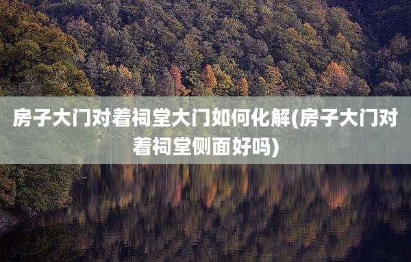 房子大门对着祠堂大门如何化解(房子大门对着祠堂侧面好吗)