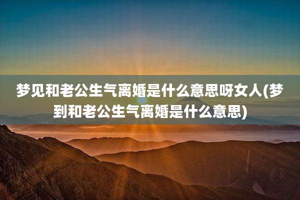 梦见和老公生气离婚是什么意思呀女人(梦到和老公生气离婚是什么意思)