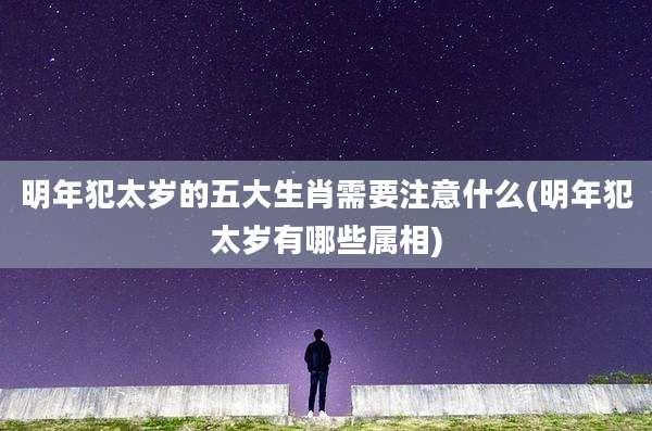 明年犯太岁的五大生肖需要注意什么(明年犯太岁有哪些属相)