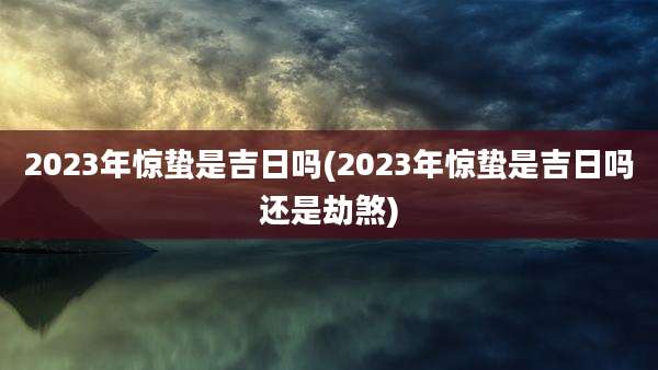 2023年惊蛰是吉日吗(2023年惊蛰是吉日吗还是劫煞)