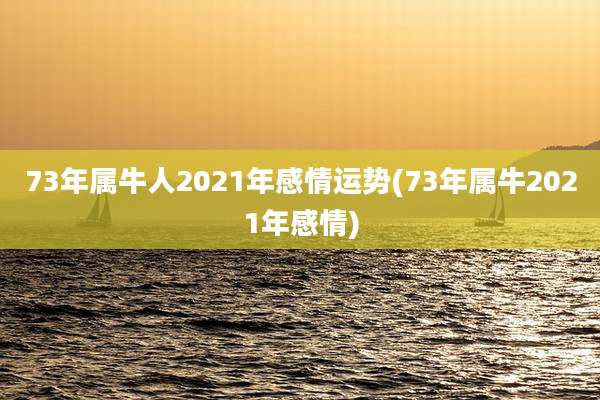 73年属牛人2021年感情运势(73年属牛2021年感情)