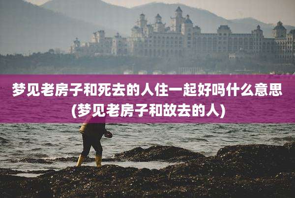 梦见老房子和死去的人住一起好吗什么意思(梦见老房子和故去的人)