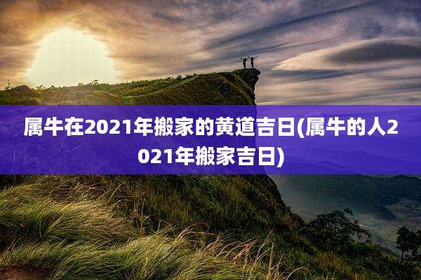 属牛在2021年搬家的黄道吉日(属牛的人2021年搬家吉日)