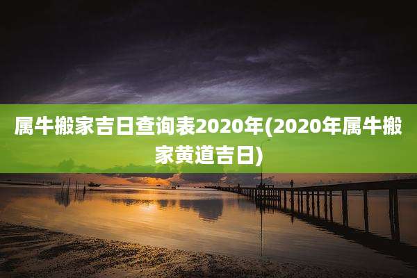 属牛搬家吉日查询表2020年(2020年属牛搬家黄道吉日)
