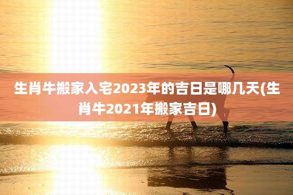 生肖牛搬家入宅2023年的吉日是哪几天(生肖牛2021年搬家吉日)