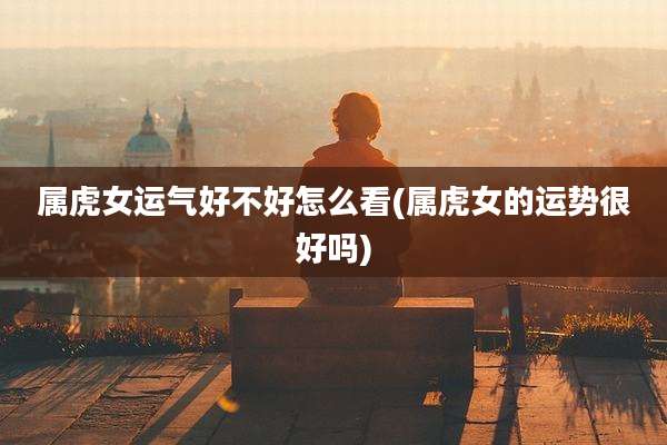 属虎女运气好不好怎么看(属虎女的运势很好吗)
