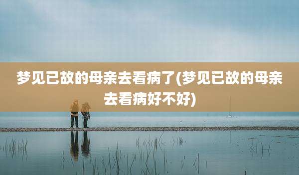 梦见已故的母亲去看病了(梦见已故的母亲去看病好不好)