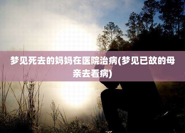 梦见死去的妈妈在医院治病(梦见已故的母亲去看病)