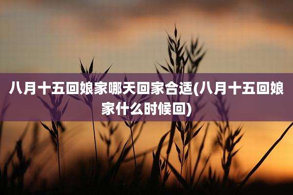 八月十五回娘家哪天回家合适(八月十五回娘家什么时候回)
