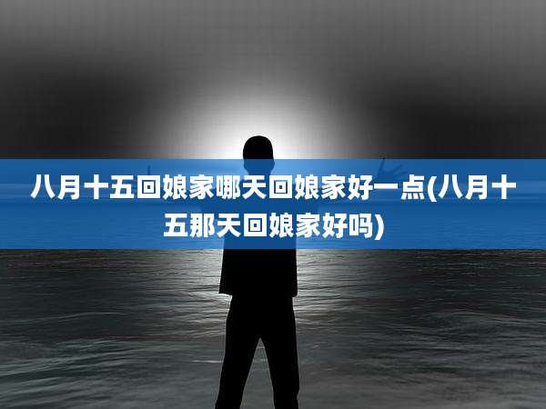 八月十五回娘家哪天回娘家好一点(八月十五那天回娘家好吗)