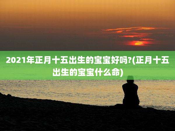 2021年正月十五出生的宝宝好吗?(正月十五出生的宝宝什么命)