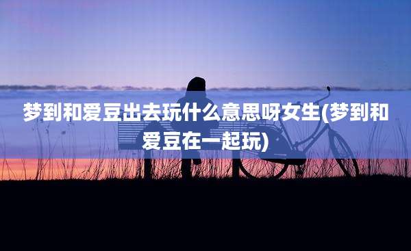 梦到和爱豆出去玩什么意思呀女生(梦到和爱豆在一起玩)