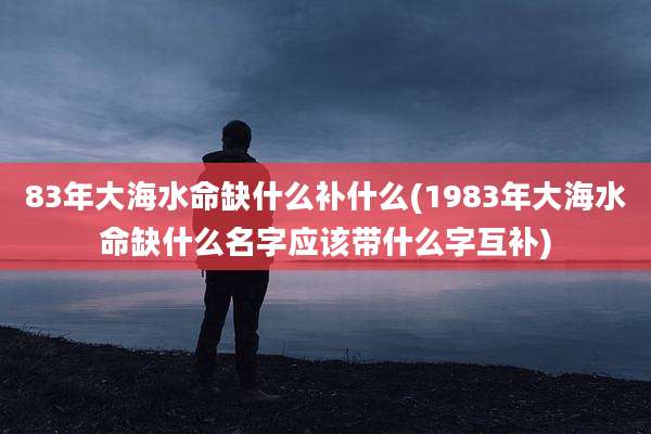 83年大海水命缺什么补什么(1983年大海水命缺什么名字应该带什么字互补)