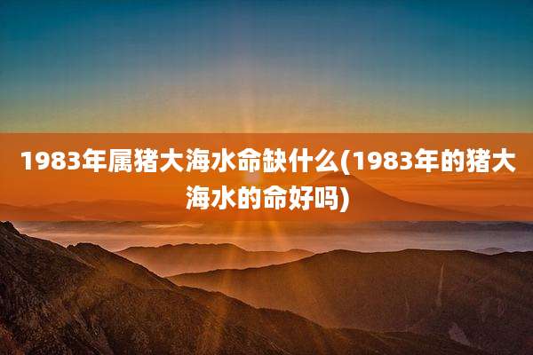 1983年属猪大海水命缺什么(1983年的猪大海水的命好吗)