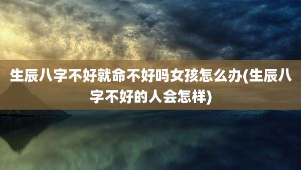生辰八字不好就命不好吗女孩怎么办(生辰八字不好的人会怎样)