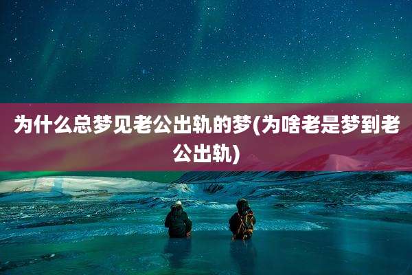 为什么总梦见老公出轨的梦(为啥老是梦到老公出轨)