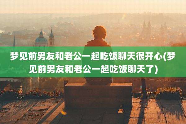 梦见前男友和老公一起吃饭聊天很开心(梦见前男友和老公一起吃饭聊天了)