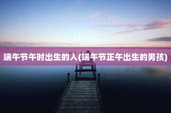 端午节午时出生的人(端午节正午出生的男孩)