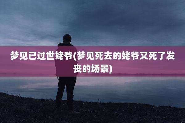 梦见已过世姥爷(梦见死去的姥爷又死了发丧的场景)