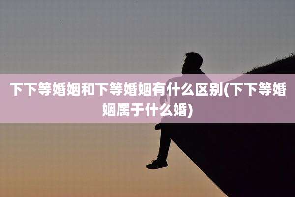 下下等婚姻和下等婚姻有什么区别(下下等婚姻属于什么婚)